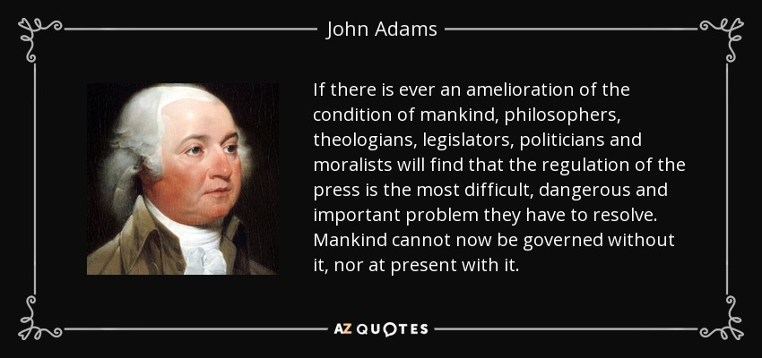 If there is ever an amelioration of the condition of mankind, philosophers, theologians, legislators, politicians and moralists will find that the regulation of the press is the most difficult, dangerous and important problem they have to resolve. Mankind cannot now be governed without it, nor at present with it. - John Adams