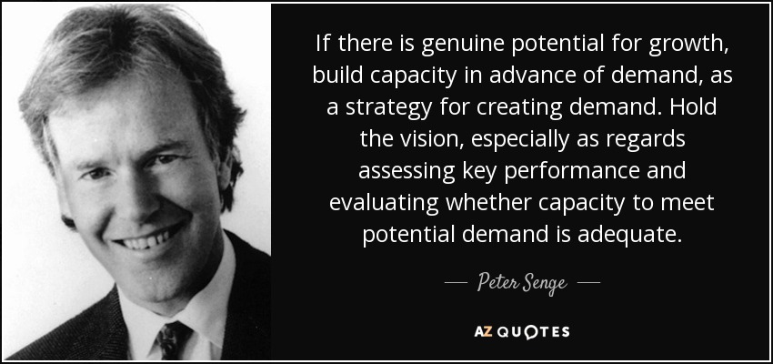 If there is genuine potential for growth, build capacity in advance of demand, as a strategy for creating demand. Hold the vision, especially as regards assessing key performance and evaluating whether capacity to meet potential demand is adequate. - Peter Senge