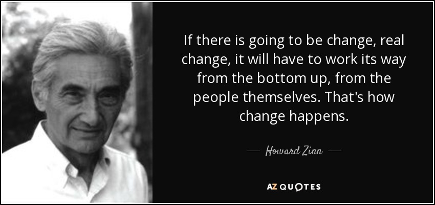If there is going to be change, real change, it will have to work its way from the bottom up, from the people themselves. That's how change happens. - Howard Zinn