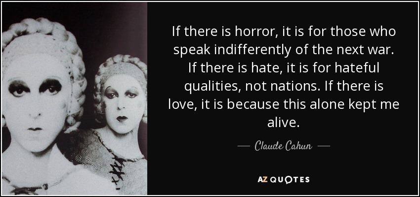 If there is horror, it is for those who speak indifferently of the next war. If there is hate, it is for hateful qualities, not nations. If there is love, it is because this alone kept me alive. - Claude Cahun