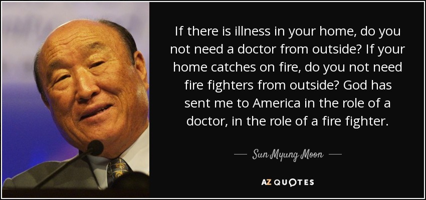If there is illness in your home, do you not need a doctor from outside? If your home catches on fire, do you not need fire fighters from outside? God has sent me to America in the role of a doctor, in the role of a fire fighter. - Sun Myung Moon