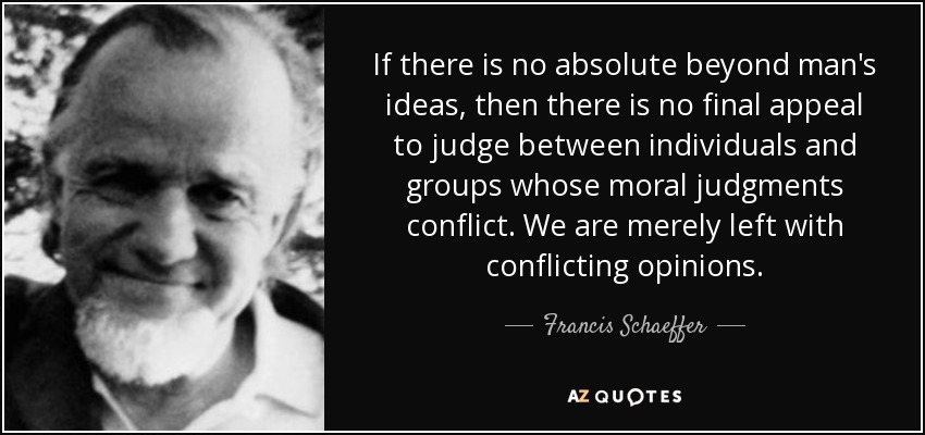 If there is no absolute beyond man's ideas, then there is no final appeal to judge between individuals and groups whose moral judgments conflict. We are merely left with conflicting opinions. - Francis Schaeffer