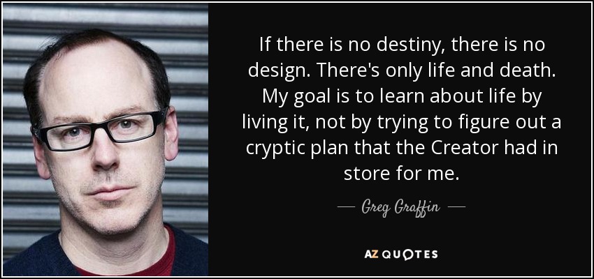 If there is no destiny, there is no design. There's only life and death. My goal is to learn about life by living it, not by trying to figure out a cryptic plan that the Creator had in store for me. - Greg Graffin