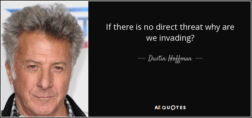 If there is no direct threat why are we invading? - Dustin Hoffman