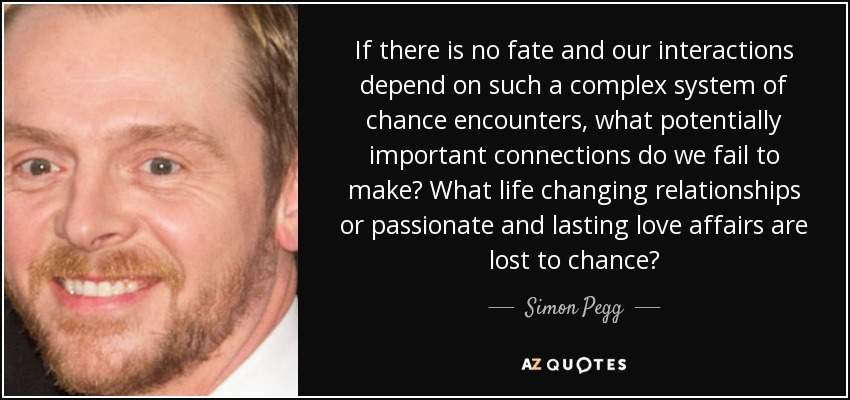 If there is no fate and our interactions depend on such a complex system of chance encounters, what potentially important connections do we fail to make? What life changing relationships or passionate and lasting love affairs are lost to chance? - Simon Pegg