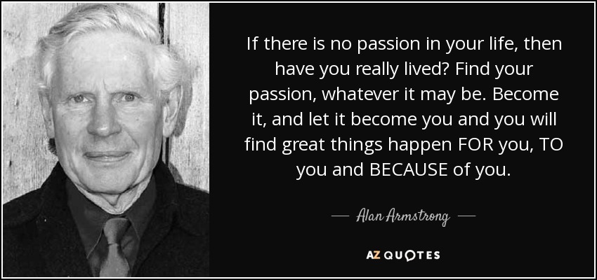If there is no passion in your life, then have you really lived? Find your passion, whatever it may be. Become it, and let it become you and you will find great things happen FOR you, TO you and BECAUSE of you. - Alan Armstrong