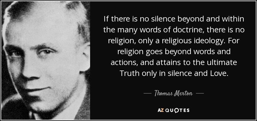If there is no silence beyond and within the many words of doctrine, there is no religion, only a religious ideology. For religion goes beyond words and actions, and attains to the ultimate Truth only in silence and Love. - Thomas Merton