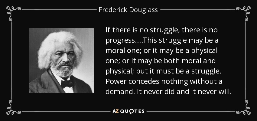 If there is no struggle, there is no progress....This struggle may be a moral one; or it may be a physical one; or it may be both moral and physical; but it must be a struggle. Power concedes nothing without a demand. It never did and it never will. - Frederick Douglass