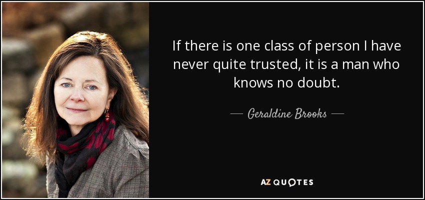 If there is one class of person I have never quite trusted, it is a man who knows no doubt. - Geraldine Brooks