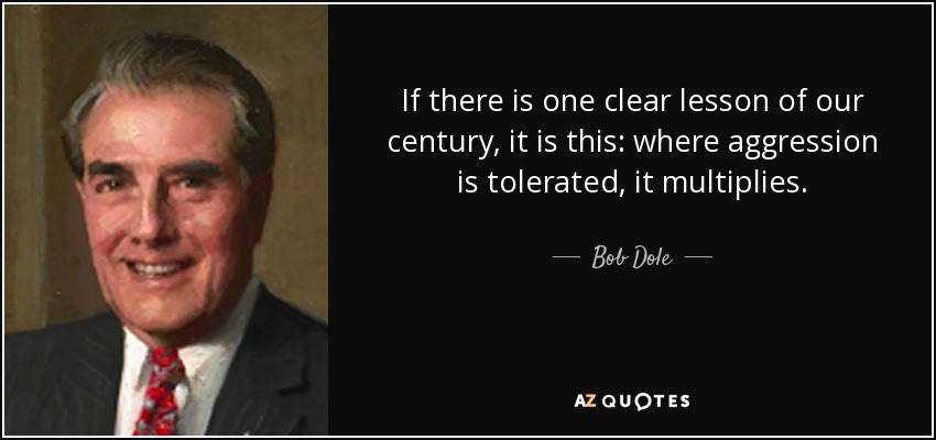 If there is one clear lesson of our century, it is this: where aggression is tolerated, it multiplies. - Bob Dole