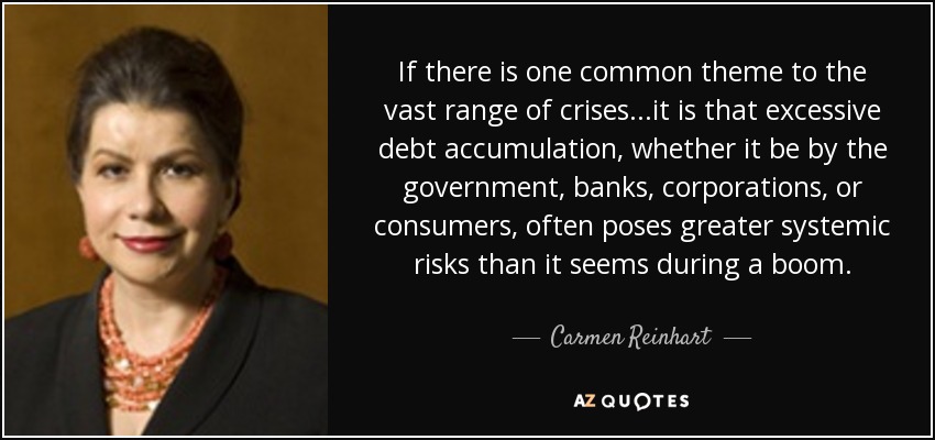 If there is one common theme to the vast range of crises...it is that excessive debt accumulation, whether it be by the government, banks, corporations, or consumers, often poses greater systemic risks than it seems during a boom. - Carmen Reinhart