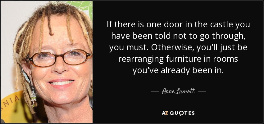 If there is one door in the castle you have been told not to go through, you must. Otherwise, you'll just be rearranging furniture in rooms you've already been in. - Anne Lamott