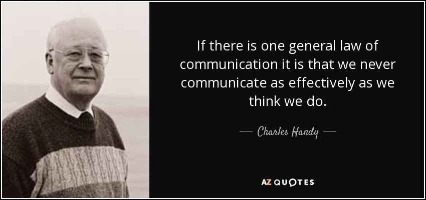 If there is one general law of communication it is that we never communicate as effectively as we think we do. - Charles Handy