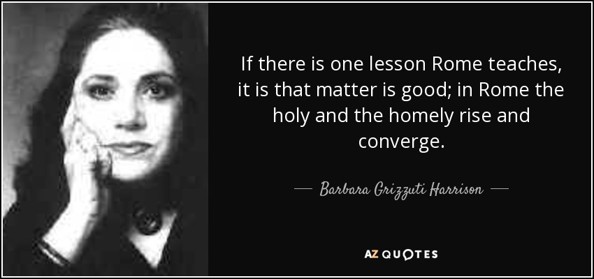 If there is one lesson Rome teaches, it is that matter is good; in Rome the holy and the homely rise and converge. - Barbara Grizzuti Harrison