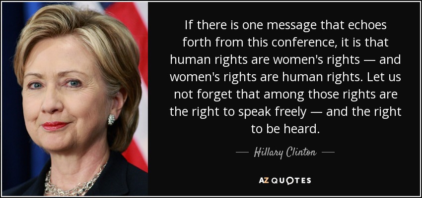 If there is one message that echoes forth from this conference, it is that human rights are women's rights — and women's rights are human rights. Let us not forget that among those rights are the right to speak freely — and the right to be heard. - Hillary Clinton
