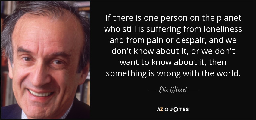 If there is one person on the planet who still is suffering from loneliness and from pain or despair, and we don't know about it, or we don't want to know about it, then something is wrong with the world. - Elie Wiesel