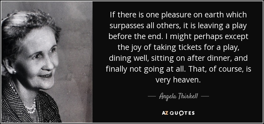 If there is one pleasure on earth which surpasses all others, it is leaving a play before the end. I might perhaps except the joy of taking tickets for a play, dining well, sitting on after dinner, and finally not going at all. That, of course, is very heaven. - Angela Thirkell