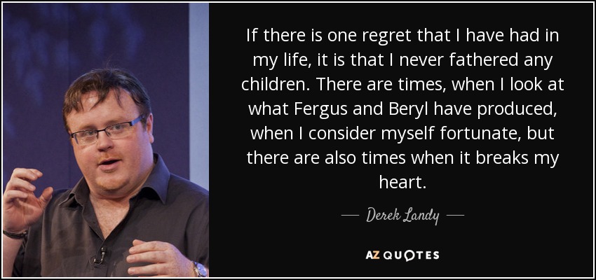 If there is one regret that I have had in my life, it is that I never fathered any children. There are times, when I look at what Fergus and Beryl have produced, when I consider myself fortunate, but there are also times when it breaks my heart. - Derek Landy