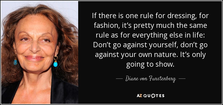 If there is one rule for dressing, for fashion, it’s pretty much the same rule as for everything else in life: Don’t go against yourself, don’t go against your own nature. It’s only going to show. - Diane von Furstenberg