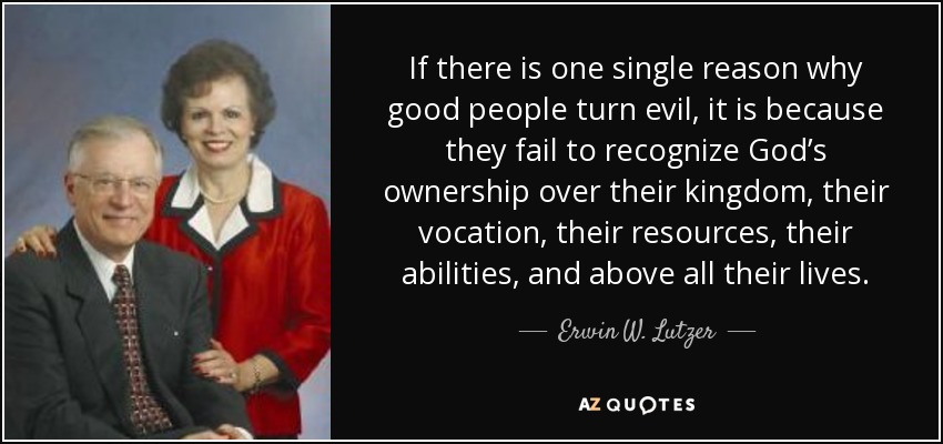 If there is one single reason why good people turn evil, it is because they fail to recognize God’s ownership over their kingdom, their vocation, their resources, their abilities, and above all their lives. - Erwin W. Lutzer