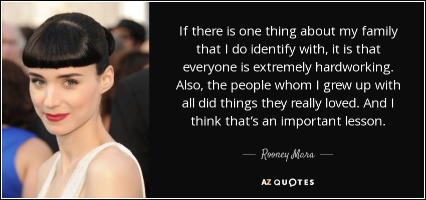 If there is one thing about my family that I do identify with, it is that everyone is extremely hardworking. Also, the people whom I grew up with all did things they really loved. And I think that’s an important lesson. - Rooney Mara