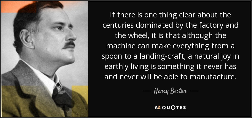 If there is one thing clear about the centuries dominated by the factory and the wheel, it is that although the machine can make everything from a spoon to a landing-craft, a natural joy in earthly living is something it never has and never will be able to manufacture. - Henry Beston