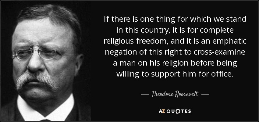 If there is one thing for which we stand in this country, it is for complete religious freedom, and it is an emphatic negation of this right to cross-examine a man on his religion before being willing to support him for office. - Theodore Roosevelt