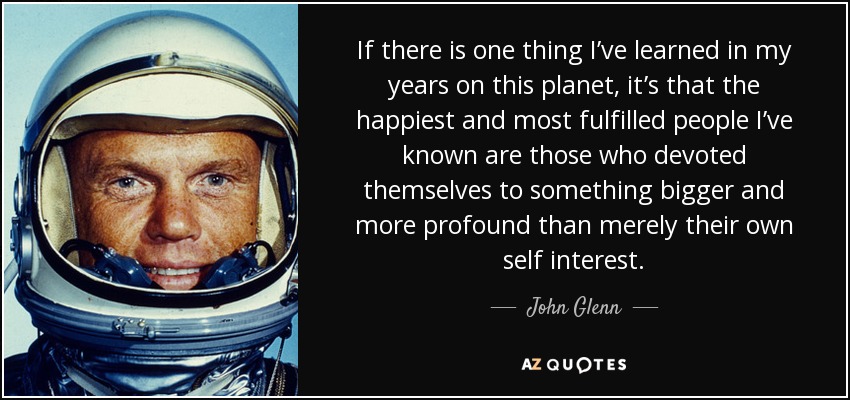 If there is one thing I’ve learned in my years on this planet, it’s that the happiest and most fulfilled people I’ve known are those who devoted themselves to something bigger and more profound than merely their own self interest. - John Glenn
