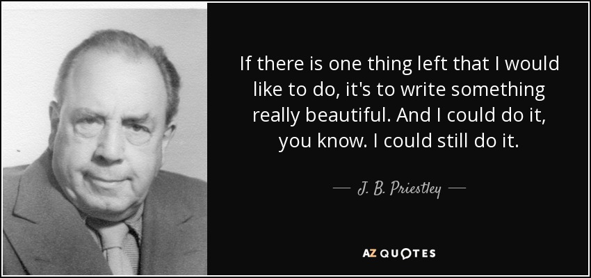 If there is one thing left that I would like to do, it's to write something really beautiful. And I could do it, you know. I could still do it. - J. B. Priestley