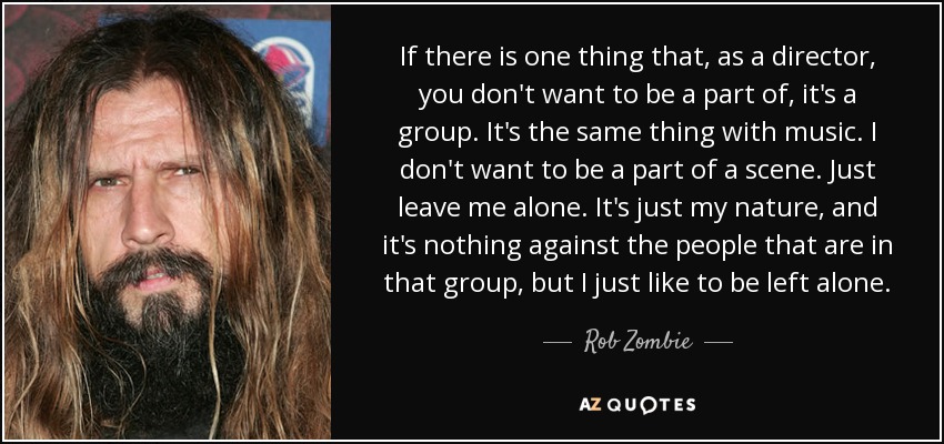 If there is one thing that, as a director, you don't want to be a part of, it's a group. It's the same thing with music. I don't want to be a part of a scene. Just leave me alone. It's just my nature, and it's nothing against the people that are in that group, but I just like to be left alone. - Rob Zombie