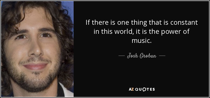 If there is one thing that is constant in this world, it is the power of music. - Josh Groban