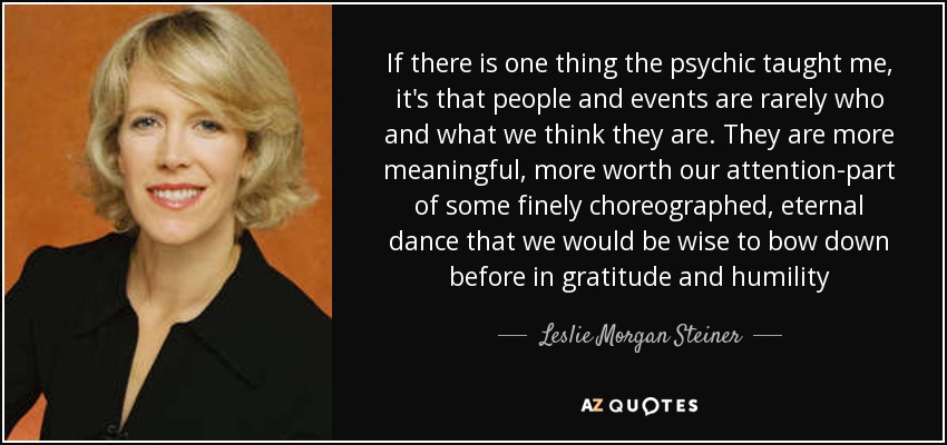 If there is one thing the psychic taught me, it's that people and events are rarely who and what we think they are. They are more meaningful, more worth our attention-part of some finely choreographed, eternal dance that we would be wise to bow down before in gratitude and humility - Leslie Morgan Steiner
