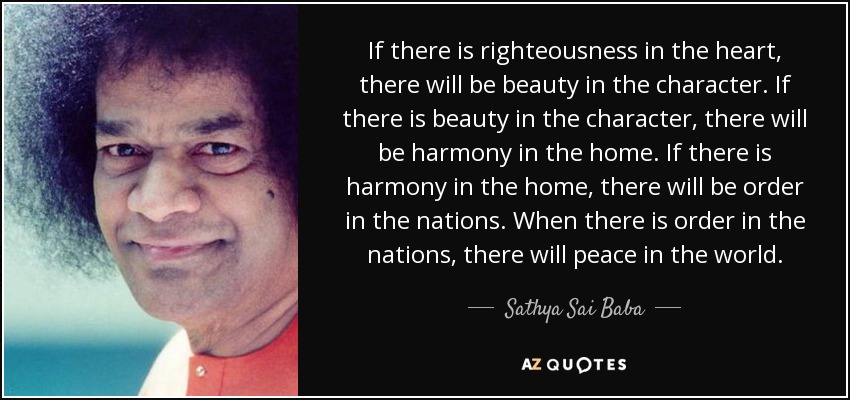If there is righteousness in the heart, there will be beauty in the character. If there is beauty in the character, there will be harmony in the home. If there is harmony in the home, there will be order in the nations. When there is order in the nations, there will peace in the world. - Sathya Sai Baba