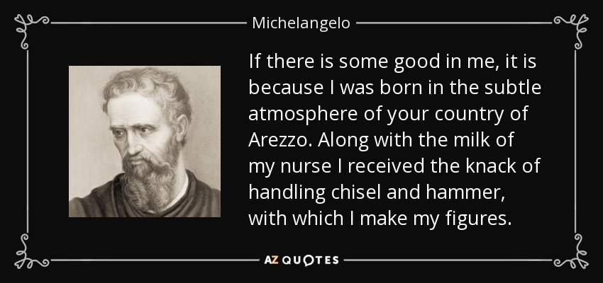 If there is some good in me, it is because I was born in the subtle atmosphere of your country of Arezzo. Along with the milk of my nurse I received the knack of handling chisel and hammer, with which I make my figures. - Michelangelo