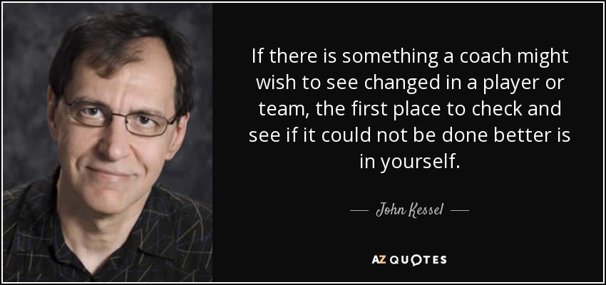 If there is something a coach might wish to see changed in a player or team, the first place to check and see if it could not be done better is in yourself. - John Kessel