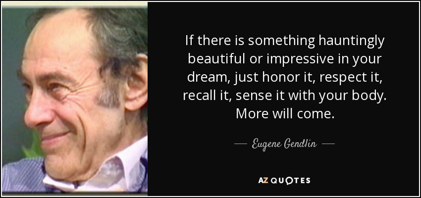 If there is something hauntingly beautiful or impressive in your dream, just honor it, respect it, recall it, sense it with your body. More will come. - Eugene Gendlin