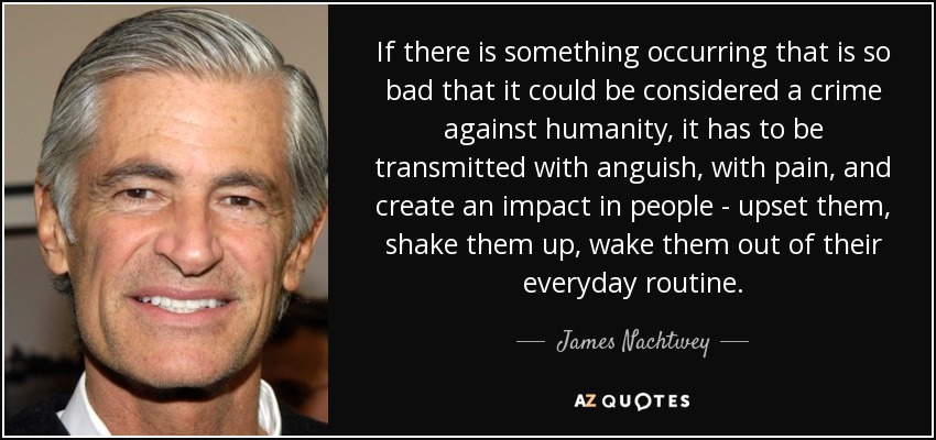 If there is something occurring that is so bad that it could be considered a crime against humanity, it has to be transmitted with anguish, with pain, and create an impact in people - upset them, shake them up, wake them out of their everyday routine. - James Nachtwey