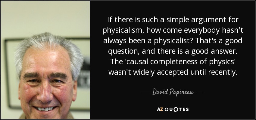 If there is such a simple argument for physicalism, how come everybody hasn't always been a physicalist? That's a good question, and there is a good answer. The 'causal completeness of physics' wasn't widely accepted until recently. - David Papineau