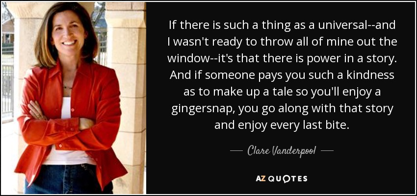 If there is such a thing as a universal--and I wasn't ready to throw all of mine out the window--it's that there is power in a story. And if someone pays you such a kindness as to make up a tale so you'll enjoy a gingersnap, you go along with that story and enjoy every last bite. - Clare Vanderpool