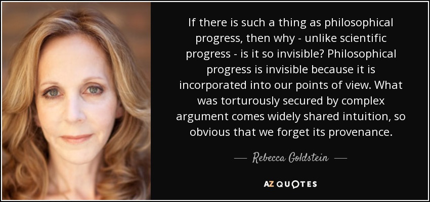 If there is such a thing as philosophical progress, then why - unlike scientific progress - is it so invisible? Philosophical progress is invisible because it is incorporated into our points of view. What was torturously secured by complex argument comes widely shared intuition, so obvious that we forget its provenance. - Rebecca Goldstein