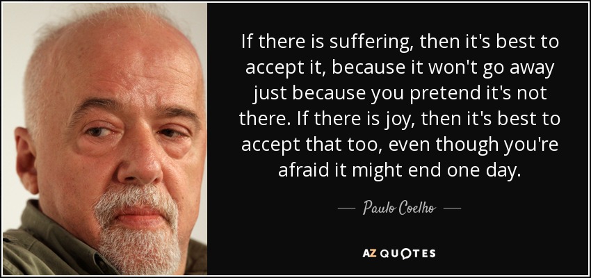 If there is suffering, then it's best to accept it, because it won't go away just because you pretend it's not there. If there is joy, then it's best to accept that too, even though you're afraid it might end one day. - Paulo Coelho