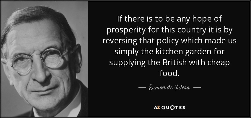 If there is to be any hope of prosperity for this country it is by reversing that policy which made us simply the kitchen garden for supplying the British with cheap food. - Eamon de Valera