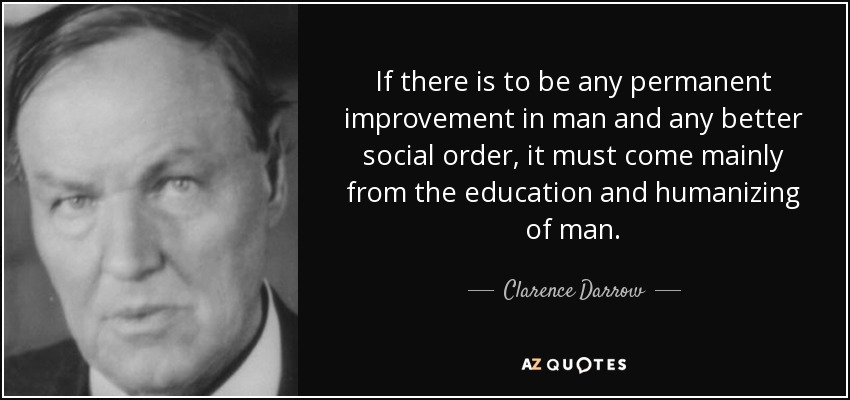 If there is to be any permanent improvement in man and any better social order, it must come mainly from the education and humanizing of man. - Clarence Darrow