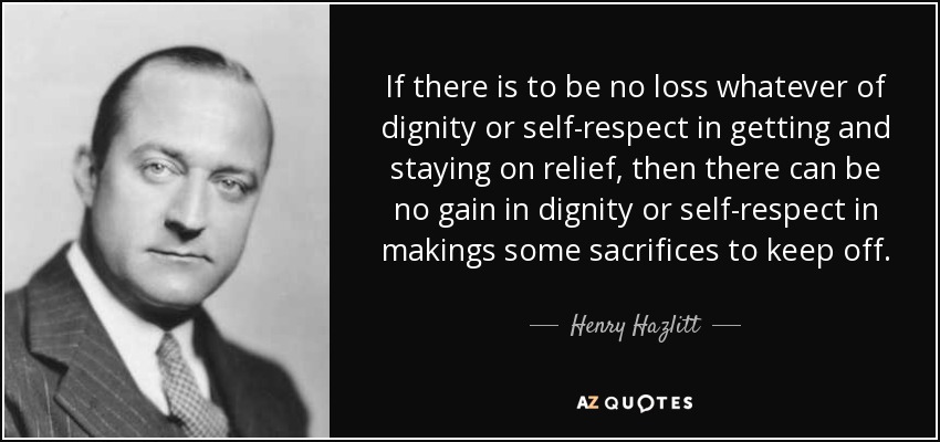 If there is to be no loss whatever of dignity or self-respect in getting and staying on relief, then there can be no gain in dignity or self-respect in makings some sacrifices to keep off. - Henry Hazlitt