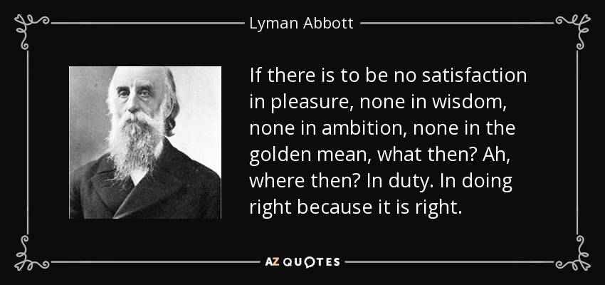 If there is to be no satisfaction in pleasure, none in wisdom, none in ambition, none in the golden mean, what then? Ah, where then? In duty. In doing right because it is right. - Lyman Abbott