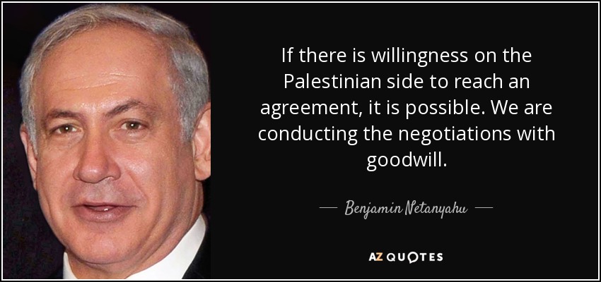 If there is willingness on the Palestinian side to reach an agreement, it is possible. We are conducting the negotiations with goodwill. - Benjamin Netanyahu