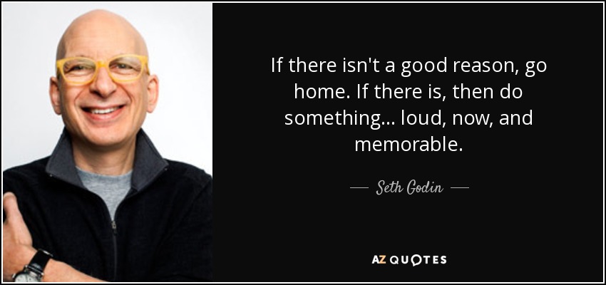 If there isn't a good reason, go home. If there is, then do something ... loud, now, and memorable. - Seth Godin