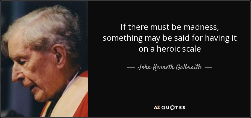 If there must be madness, something may be said for having it on a heroic scale - John Kenneth Galbraith