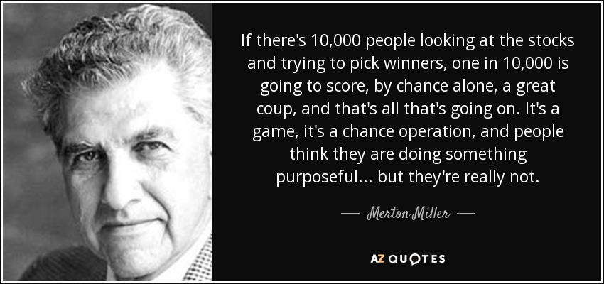 If there's 10,000 people looking at the stocks and trying to pick winners, one in 10,000 is going to score, by chance alone, a great coup, and that's all that's going on. It's a game, it's a chance operation, and people think they are doing something purposeful... but they're really not. - Merton Miller
