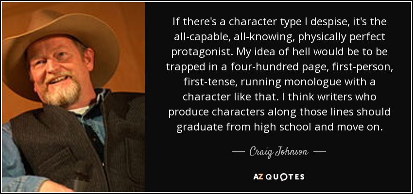 If there's a character type I despise, it's the all-capable, all-knowing, physically perfect protagonist. My idea of hell would be to be trapped in a four-hundred page, first-person, first-tense, running monologue with a character like that. I think writers who produce characters along those lines should graduate from high school and move on. - Craig Johnson